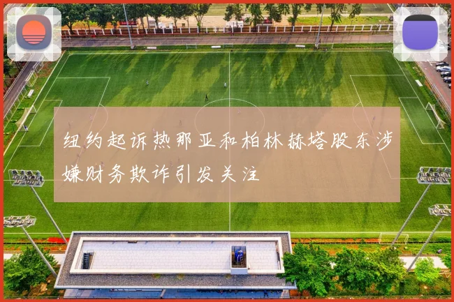 纽约起诉热那亚和柏林赫塔股东涉嫌财务欺诈引发关注