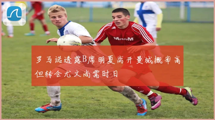 罗马诺透露B席明夏离开曼城概率高但转会尤文尚需时日