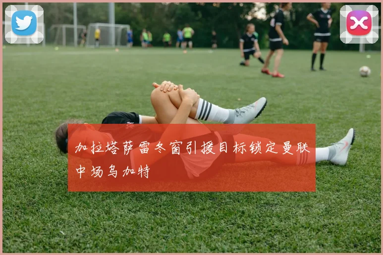 加拉塔萨雷冬窗引援目标锁定曼联中场乌加特