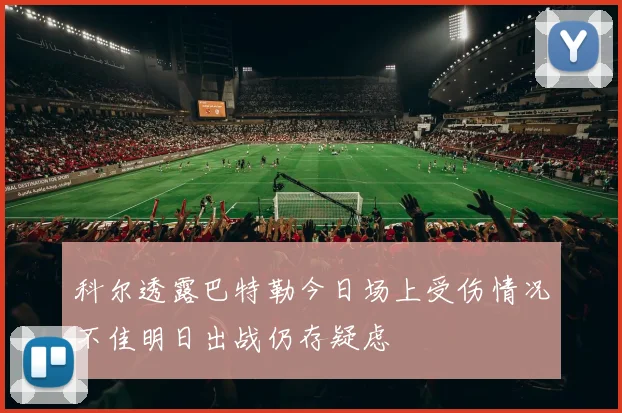 科尔透露巴特勒今日场上受伤情况不佳明日出战仍存疑虑