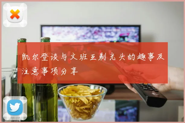 凯尔登谈与文班互剃光头的趣事及注意事项分享