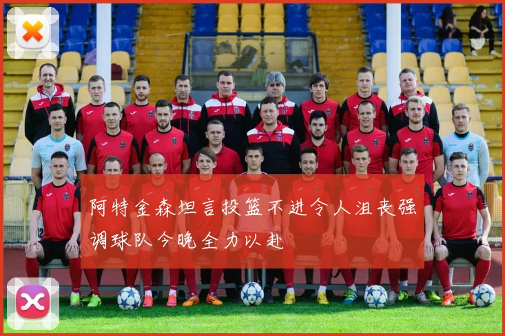 阿特金森坦言投篮不进令人沮丧强调球队今晚全力以赴