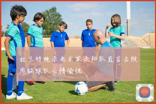 杜兰特绝杀老东家太阳队直言击败甩锅球队心情愉悦
