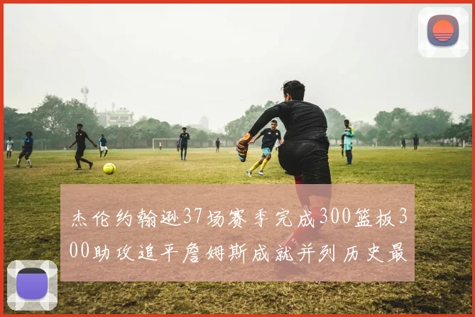 杰伦约翰逊37场赛季完成300篮板300助攻追平詹姆斯成就并列历史最快前锋