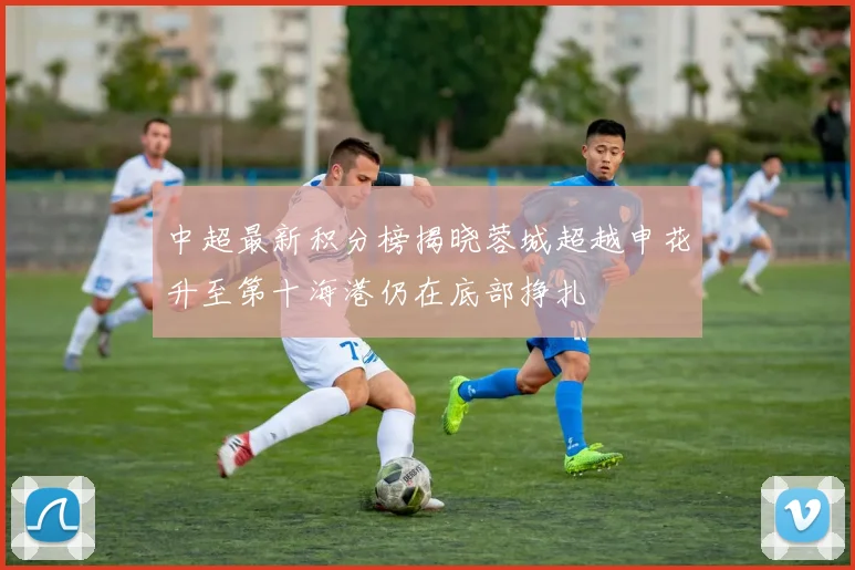 中超最新积分榜揭晓蓉城超越申花升至第十海港仍在底部挣扎