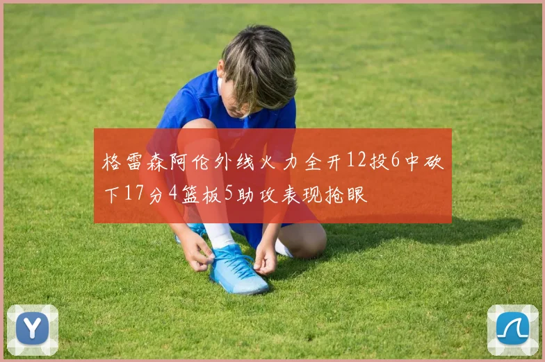 格雷森阿伦外线火力全开12投6中砍下17分4篮板5助攻表现抢眼
