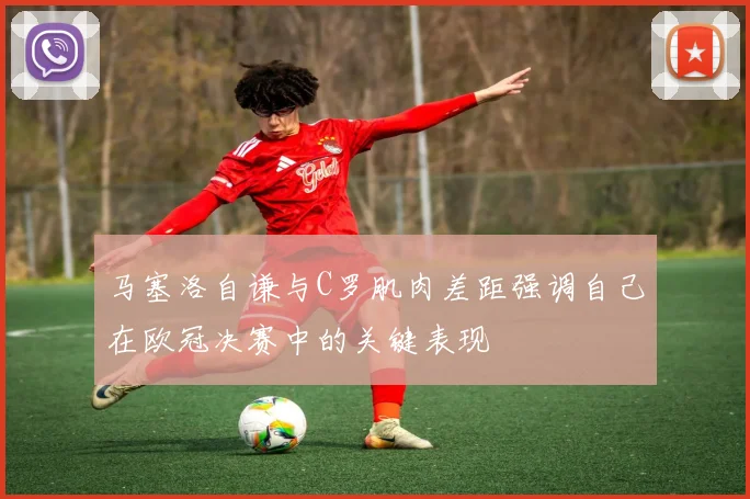 马塞洛自谦与C罗肌肉差距强调自己在欧冠决赛中的关键表现