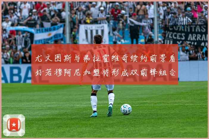 尤文图斯与弗拉霍维奇续约前景看好若穆阿尼加盟将形成双前锋组合