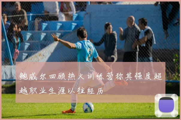 鲍威尔回顾热火训练营称其强度超越职业生涯以往经历