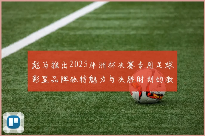 彪马推出2025非洲杯决赛专用足球彰显品牌独特魅力与决胜时刻的激情
