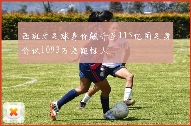 西班牙足球身价飙升至115亿国足身价仅1093万差距惊人