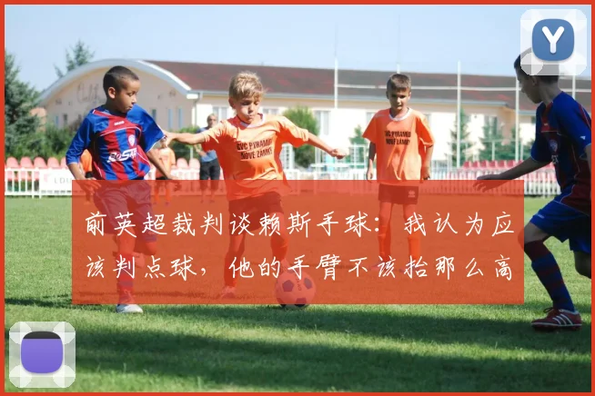 前英超裁判谈赖斯手球：我认为应该判点球，他的手臂不该抬那么高