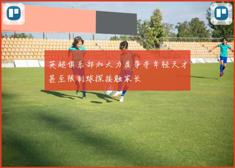 英超俱乐部加大力度争夺年轻天才甚至限制球探接触家长
