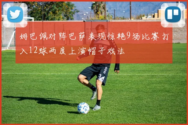 姆巴佩对阵巴萨表现惊艳9场比赛打入12球两度上演帽子戏法