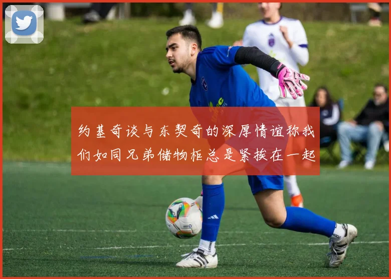约基奇谈与东契奇的深厚情谊称我们如同兄弟储物柜总是紧挨在一起