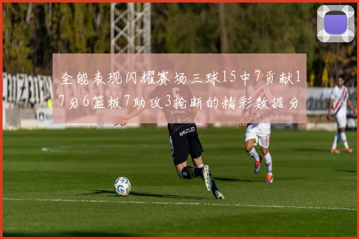 全能表现闪耀赛场三球15中7贡献17分6篮板7助攻3抢断的精彩数据分析