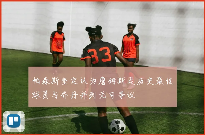 帕森斯坚定认为詹姆斯是历史最佳球员与乔丹并列无可争议