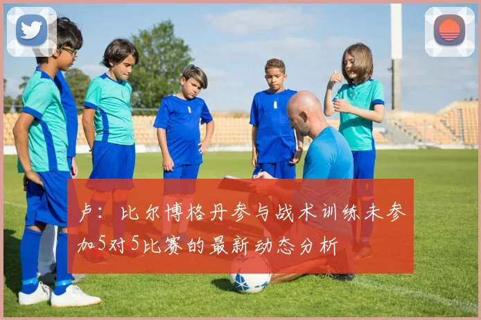 卢：比尔博格丹参与战术训练未参加5对5比赛的最新动态分析
