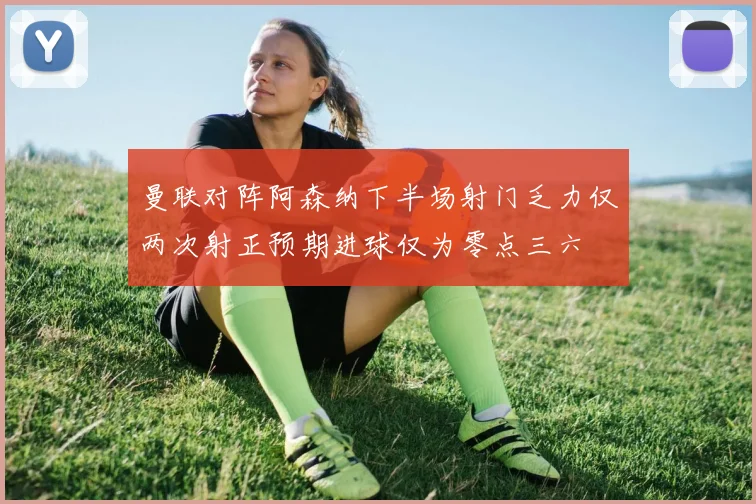 曼联对阵阿森纳下半场射门乏力仅两次射正预期进球仅为零点三六