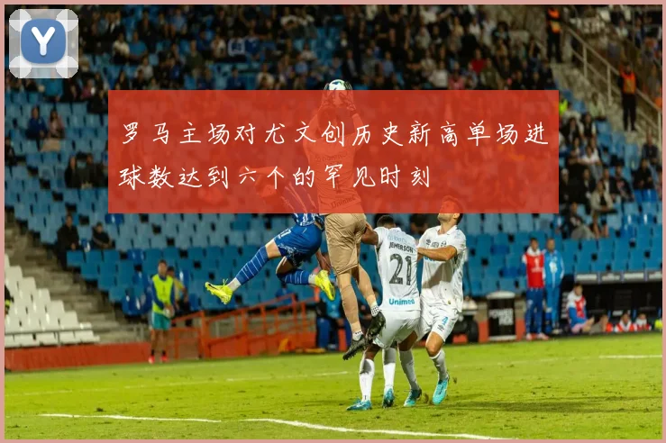 罗马主场对尤文创历史新高单场进球数达到六个的罕见时刻