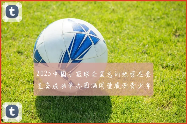 2025中国小篮球全国总训练营在秦皇岛成功举办圆满闭营展现青少年篮球新风貌