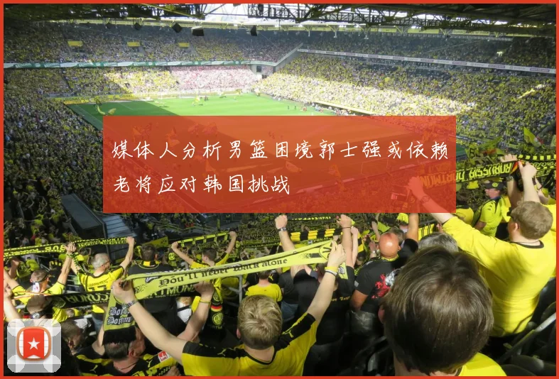 媒体人分析男篮困境郭士强或依赖老将应对韩国挑战