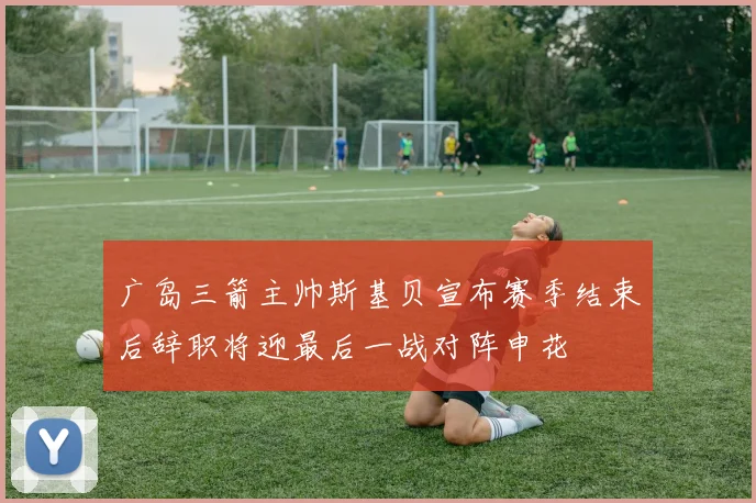 广岛三箭主帅斯基贝宣布赛季结束后辞职将迎最后一战对阵申花