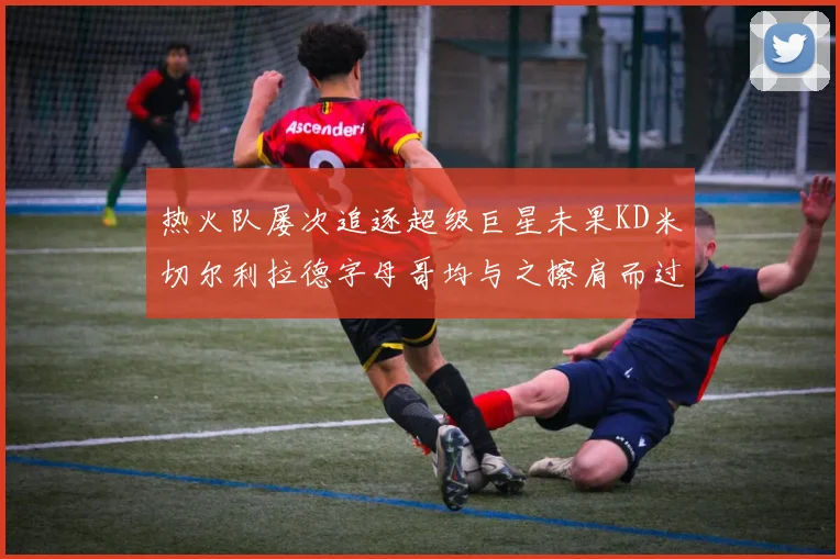 热火队屡次追逐超级巨星未果KD米切尔利拉德字母哥均与之擦肩而过