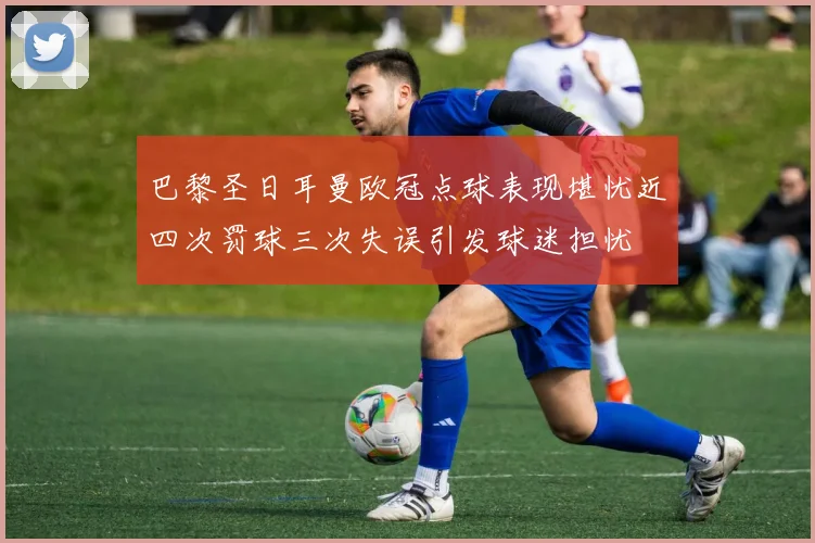 巴黎圣日耳曼欧冠点球表现堪忧近四次罚球三次失误引发球迷担忧
